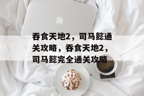 吞食天地2,司马懿通关攻略,吞食天地2,司马懿完全通关攻略 吞食天地2,司马懿通关攻略,吞食天地2,司马懿完全通关攻略