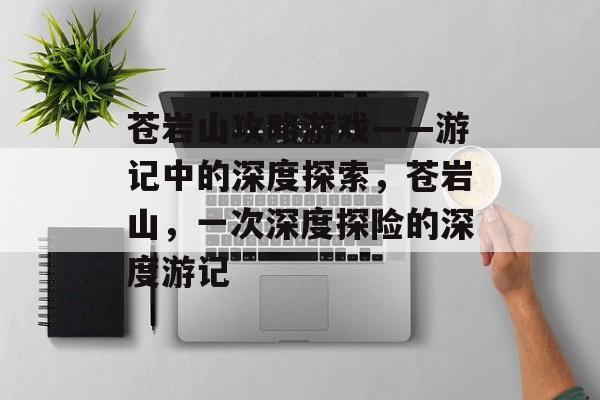 苍岩山攻略游戏——游记中的深度探索，苍岩山，一次深度探险的深度游记