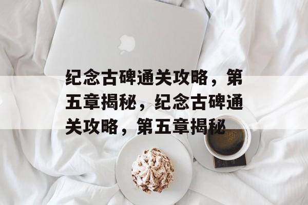 纪念古碑通关攻略,第五章揭秘,纪念古碑通关攻略,第五章揭秘 纪念古碑通关攻略,第五章揭秘,纪念古碑通关攻略,第五章揭秘