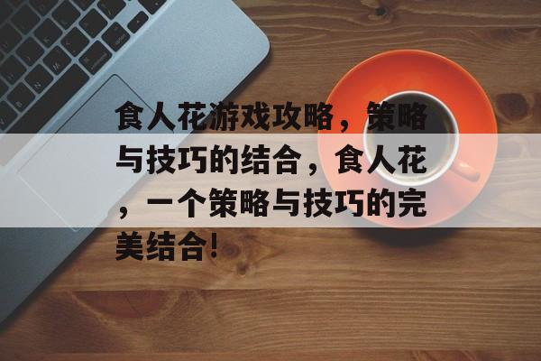 食人花游戏攻略,策略与技巧的结合,食人花,一个策略与技巧的完美结合! 食人花游戏攻略,策略与技巧的结合,食人花,一个策略与技巧的完美结合!