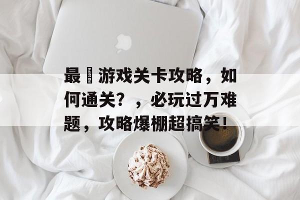 最囧游戏关卡攻略，如何通关？，必玩过万难题，攻略爆棚超搞笑！