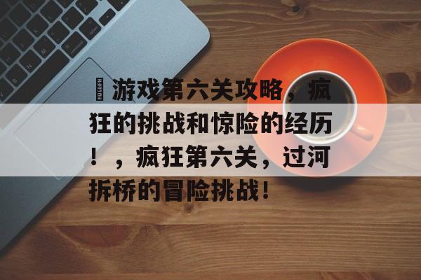 囧游戏第六关攻略，疯狂的挑战和惊险的经历！，疯狂第六关，过河拆桥的冒险挑战！