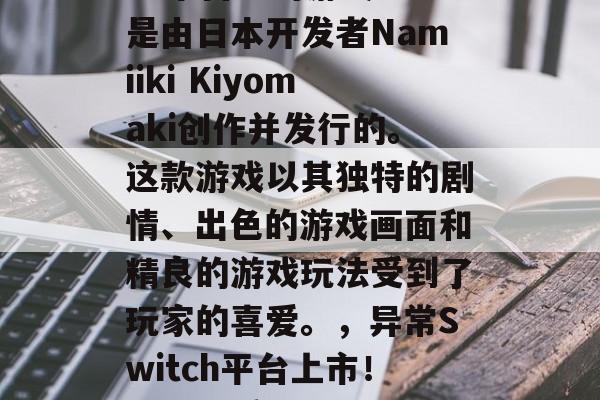 异常是一款在Switch平台上的游戏。它是由日本开发者Namiiki Kiyomaki创作并发行的。这款游戏以其独特的剧情、出色的游戏画面和精良的游戏玩法受到了玩家的喜爱。,异常Switch平台上市!日本优秀游戏,精美画面与精良玩法引发热议 异常是一款在Switch平台上的游戏。它是由日本开发者Namiiki Kiyomaki创作并发行的。这款游戏以其独特的剧情、出色的游戏画面和精良的游戏玩法受到了玩家的喜爱。,异常Switch平台上市!日本优秀游戏,精美画面与精良玩法引发热议