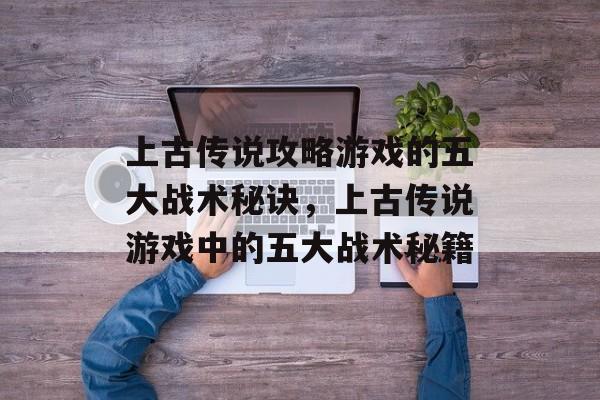 上古传说攻略游戏的五大战术秘诀，上古传说游戏中的五大战术秘籍