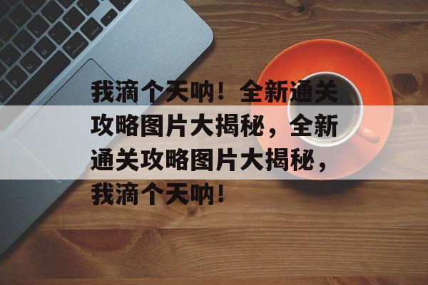我滴个天呐!全新通关攻略图片大揭秘,全新通关攻略图片大揭秘,我滴个天呐! 我滴个天呐!全新通关攻略图片大揭秘,全新通关攻略图片大揭秘,我滴个天呐!