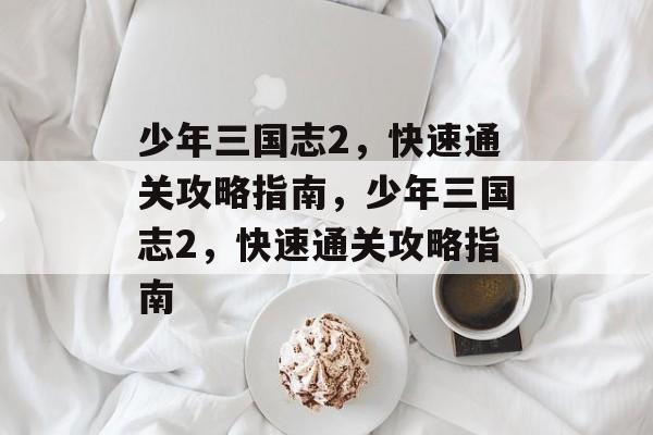 少年三国志2,快速通关攻略指南,少年三国志2,快速通关攻略指南 少年三国志2,快速通关攻略指南,少年三国志2,快速通关攻略指南