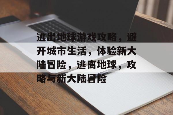 逃出地球游戏攻略,避开城市生活,体验新大陆冒险,逃离地球,攻略与新大陆冒险 逃出地球游戏攻略,避开城市生活,体验新大陆冒险,逃离地球,攻略与新大陆冒险