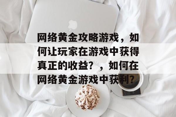 网络黄金攻略游戏,如何让玩家在游戏中获得真正的收益?,如何在网络黄金游戏中获利? 网络黄金攻略游戏,如何让玩家在游戏中获得真正的收益?,如何在网络黄金游戏中获利?