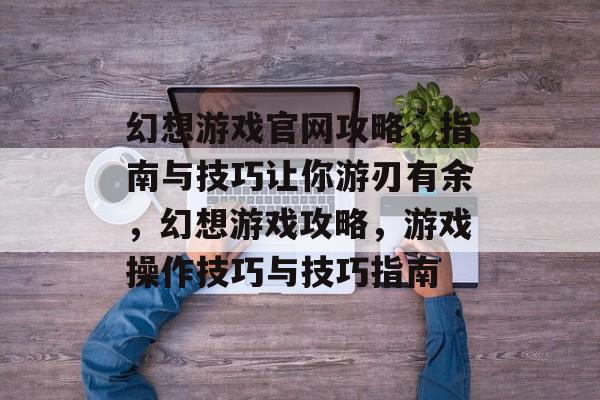 幻想游戏官网攻略，指南与技巧让你游刃有余，幻想游戏攻略，游戏操作技巧与技巧指南