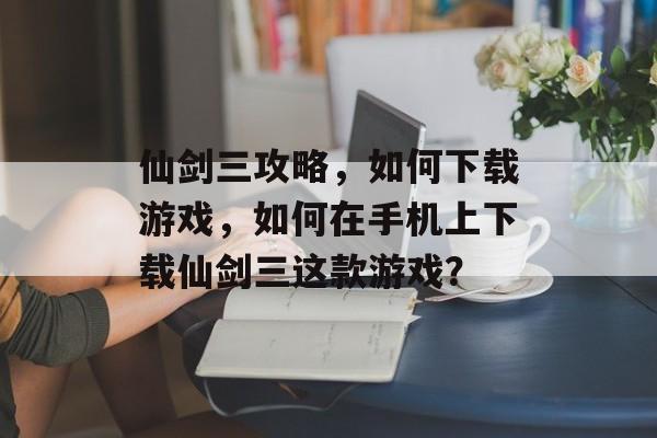 仙剑三攻略，如何下载游戏，如何在手机上下载仙剑三这款游戏？