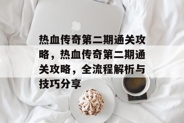 热血传奇第二期通关攻略，热血传奇第二期通关攻略，全流程解析与技巧分享