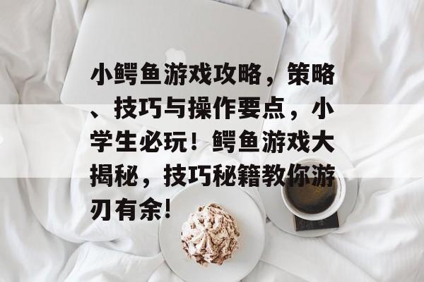 小鳄鱼游戏攻略,策略、技巧与操作要点,小学生必玩!鳄鱼游戏大揭秘,技巧秘籍教你游刃有余! 小鳄鱼游戏攻略,策略、技巧与操作要点,小学生必玩!鳄鱼游戏大揭秘,技巧秘籍教你游刃有余!