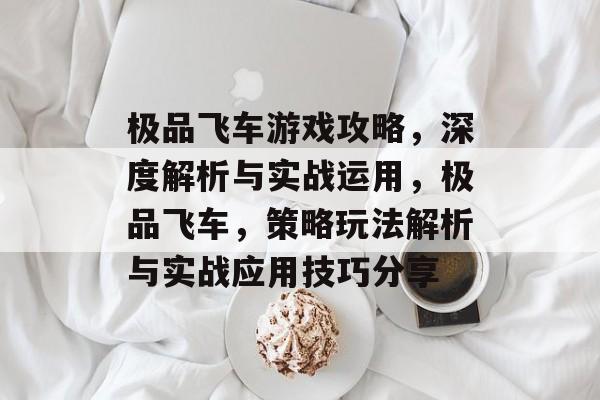 极品飞车游戏攻略，深度解析与实战运用，极品飞车，策略玩法解析与实战应用技巧分享