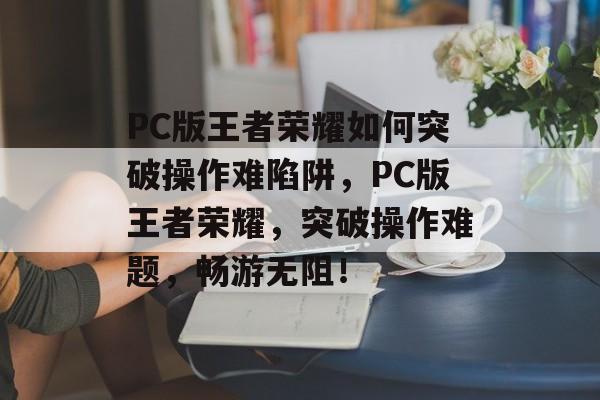 PC版王者荣耀如何突破操作难陷阱,PC版王者荣耀,突破操作难题,畅游无阻! PC版王者荣耀如何突破操作难陷阱,PC版王者荣耀,突破操作难题,畅游无阻!