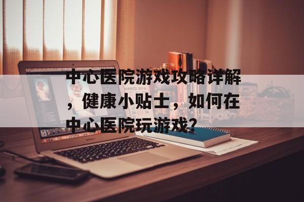 中心医院游戏攻略详解,健康小贴士,如何在中心医院玩游戏? 中心医院游戏攻略详解,健康小贴士,如何在中心医院玩游戏?