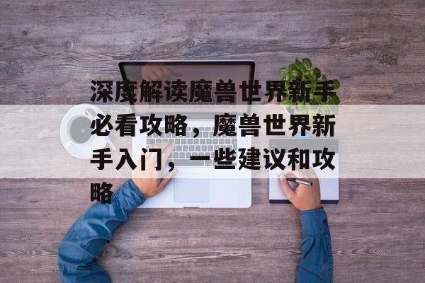 深度解读魔兽世界新手必看攻略,魔兽世界新手入门,一些建议和攻略 深度解读魔兽世界新手必看攻略,魔兽世界新手入门,一些建议和攻略