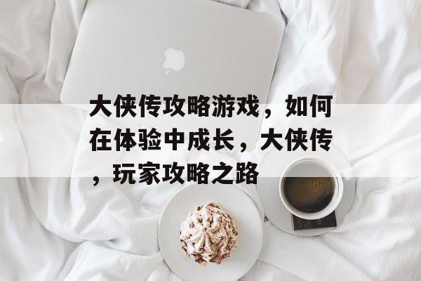 大侠传攻略游戏,如何在体验中成长,大侠传,玩家攻略之路 大侠传攻略游戏,如何在体验中成长,大侠传,玩家攻略之路