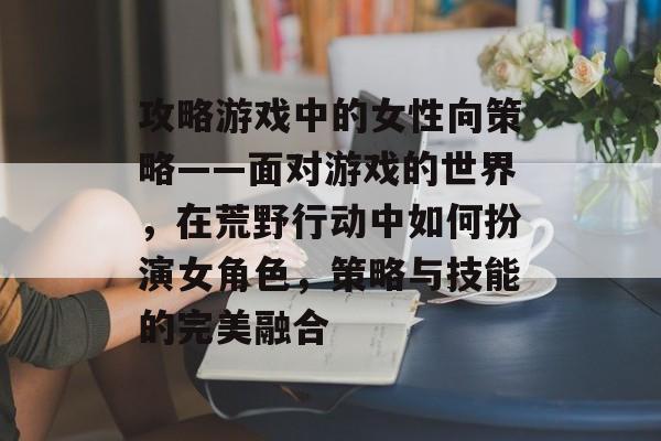 攻略游戏中的女性向策略——面对游戏的世界,在荒野行动中如何扮演女角色,策略与技能的完美融合 攻略游戏中的女性向策略——面对游戏的世界,在荒野行动中如何扮演女角色,策略与技能的完美融合