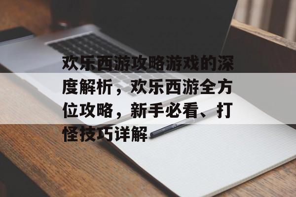 欢乐西游攻略游戏的深度解析，欢乐西游全方位攻略，新手必看、打怪技巧详解