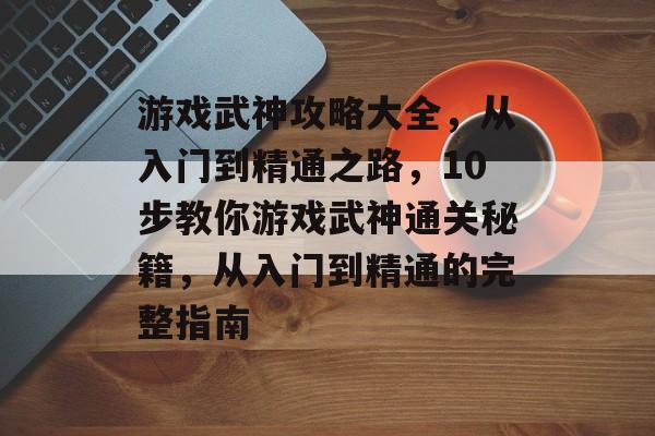 游戏武神攻略大全，从入门到精通之路，10步教你游戏武神通关秘籍，从入门到精通的完整指南