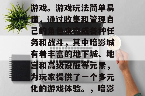暗影城是一款由玩家自定义的沙盒式策略卡牌游戏。游戏玩法简单易懂,通过收集和管理自己的角色来完成各种任务和战斗,其中暗影城有着丰富的地下城、地宫和高级设施等元素,为玩家提供了一个多元化的游戏体验。,暗影城,从自我定制到全方位沉浸的游戏 暗影城是一款由玩家自定义的沙盒式策略卡牌游戏。游戏玩法简单易懂,通过收集和管理自己的角色来完成各种任务和战斗,其中暗影城有着丰富的地下城、地宫和高级设施等元素,为玩家提供了一个多元化的游戏体验。,暗影城,从自我定制到全方位沉浸的游戏