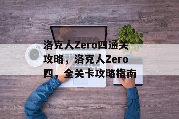 洛克人Zero四通关攻略,洛克人Zero四,全关卡攻略指南 洛克人Zero四通关攻略,洛克人Zero四,全关卡攻略指南
