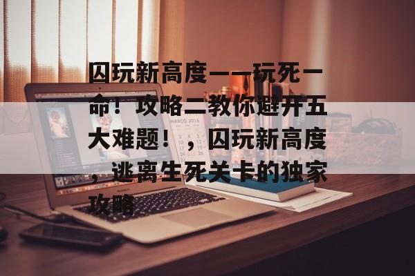 囚玩新高度——玩死一命!攻略二教你避开五大难题!,囚玩新高度,逃离生死关卡的独家攻略 囚玩新高度——玩死一命!攻略二教你避开五大难题!,囚玩新高度,逃离生死关卡的独家攻略