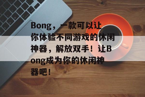 Bong,一款可以让你体验不同游戏的休闲神器,解放双手!让Bong成为你的休闲神器吧! Bong,一款可以让你体验不同游戏的休闲神器,解放双手!让Bong成为你的休闲神器吧!