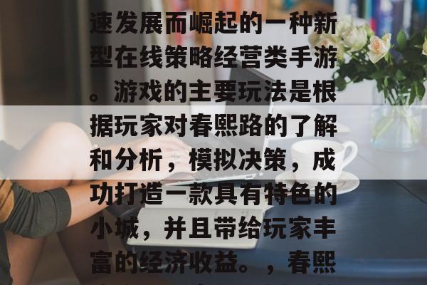 春熙路攻略游戏,是近年来随着网络技术的飞速发展而崛起的一种新型在线策略经营类手游。游戏的主要玩法是根据玩家对春熙路的了解和分析,模拟决策,成功打造一款具有特色的小城,并且带给玩家丰富的经济收益。,春熙路攻略,实时规划经营之路,打造富饶小城 春熙路攻略游戏,是近年来随着网络技术的飞速发展而崛起的一种新型在线策略经营类手游。游戏的主要玩法是根据玩家对春熙路的了解和分析,模拟决策,成功打造一款具有特色的小城,并且带给玩家丰富的经济收益。,春熙路攻略,实时规划经营之路,打造富饶小城