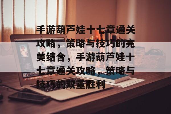 手游葫芦娃十七章通关攻略,策略与技巧的完美结合,手游葫芦娃十七章通关攻略,策略与技巧的双重胜利 手游葫芦娃十七章通关攻略,策略与技巧的完美结合,手游葫芦娃十七章通关攻略,策略与技巧的双重胜利