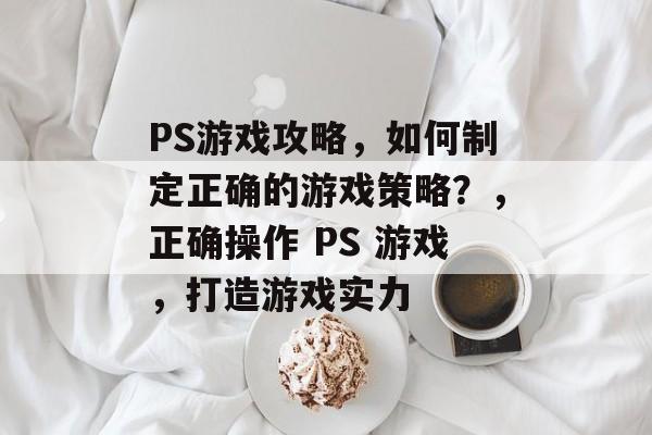 PS游戏攻略,如何制定正确的游戏策略?,正确操作 PS 游戏,打造游戏实力 PS游戏攻略,如何制定正确的游戏策略?,正确操作 PS 游戏,打造游戏实力