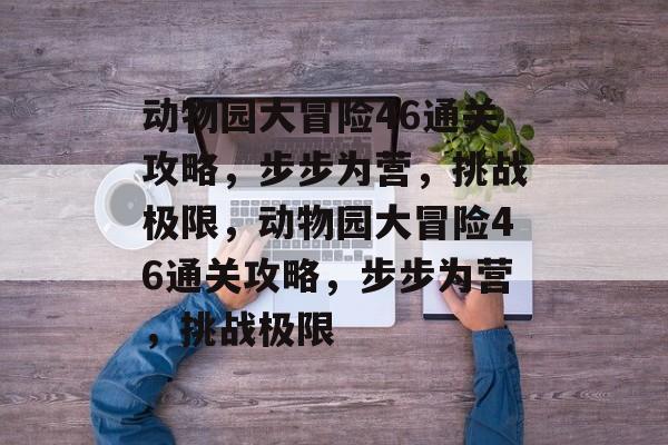 动物园大冒险46通关攻略,步步为营,挑战极限,动物园大冒险46通关攻略,步步为营,挑战极限 动物园大冒险46通关攻略,步步为营,挑战极限,动物园大冒险46通关攻略,步步为营,挑战极限