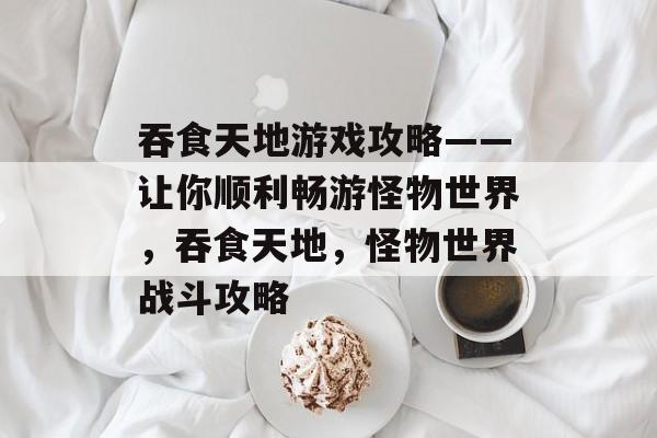 吞食天地游戏攻略——让你顺利畅游怪物世界,吞食天地,怪物世界战斗攻略 吞食天地游戏攻略——让你顺利畅游怪物世界,吞食天地,怪物世界战斗攻略