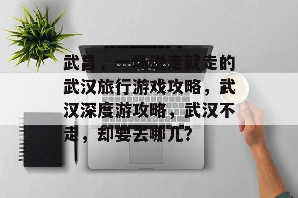 武昌，一场说走就走的武汉旅行游戏攻略，武汉深度游攻略，武汉不走，却要去哪儿？