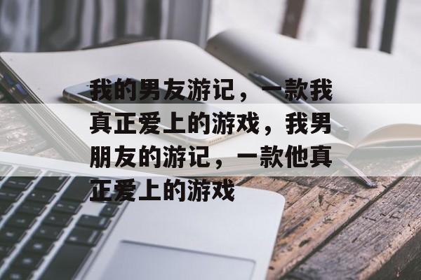我的男友游记,一款我真正爱上的游戏,我男朋友的游记,一款他真正爱上的游戏 我的男友游记,一款我真正爱上的游戏,我男朋友的游记,一款他真正爱上的游戏
