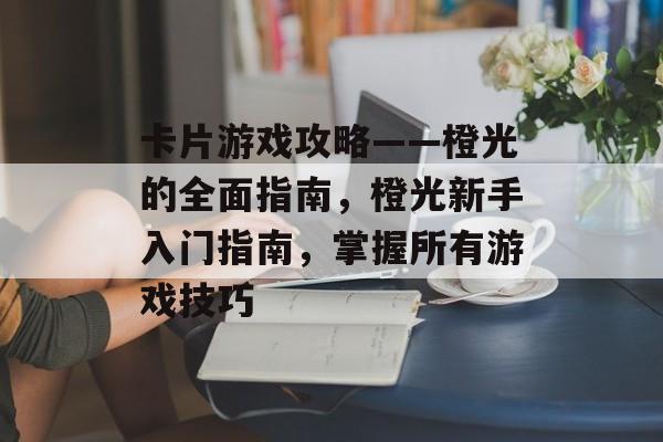 卡片游戏攻略——橙光的全面指南,橙光新手入门指南,掌握所有游戏技巧 卡片游戏攻略——橙光的全面指南,橙光新手入门指南,掌握所有游戏技巧