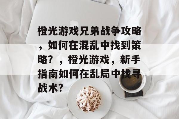 橙光游戏兄弟战争攻略,如何在混乱中找到策略?,橙光游戏,新手指南如何在乱局中找寻战术? 橙光游戏兄弟战争攻略,如何在混乱中找到策略?,橙光游戏,新手指南如何在乱局中找寻战术?