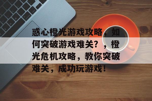 惑心橙光游戏攻略,如何突破游戏难关?,橙光危机攻略,教你突破难关,成功玩游戏! 惑心橙光游戏攻略,如何突破游戏难关?,橙光危机攻略,教你突破难关,成功玩游戏!