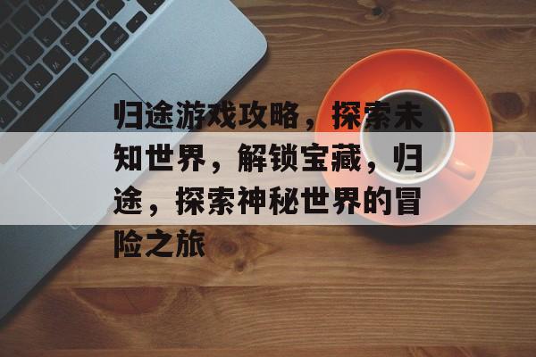 归途游戏攻略，探索未知世界，解锁宝藏，归途，探索神秘世界的冒险之旅