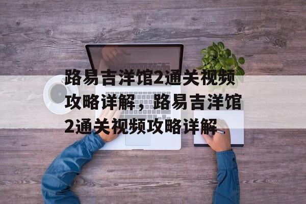 路易吉洋馆2通关视频攻略详解,路易吉洋馆2通关视频攻略详解 路易吉洋馆2通关视频攻略详解,路易吉洋馆2通关视频攻略详解