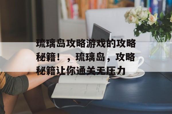 琉璃岛攻略游戏的攻略秘籍!,琉璃岛,攻略秘籍让你通关无压力 琉璃岛攻略游戏的攻略秘籍!,琉璃岛,攻略秘籍让你通关无压力