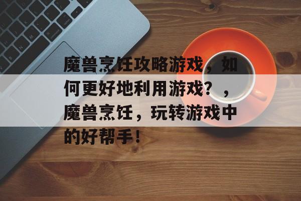 魔兽烹饪攻略游戏,如何更好地利用游戏?,魔兽烹饪,玩转游戏中的好帮手! 魔兽烹饪攻略游戏,如何更好地利用游戏?,魔兽烹饪,玩转游戏中的好帮手!
