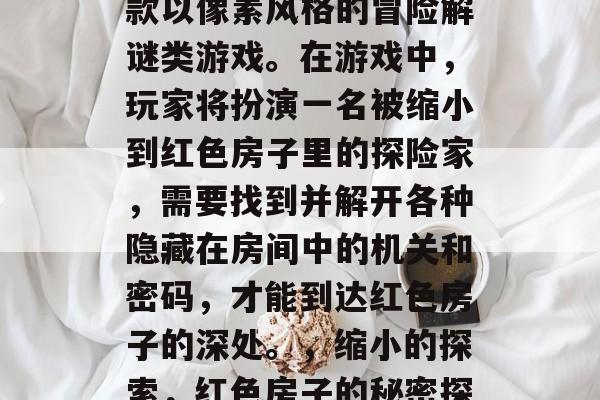 红色房子攻略游戏是一款以像素风格的冒险解谜类游戏。在游戏中,玩家将扮演一名被缩小到红色房子里的探险家,需要找到并解开各种隐藏在房间中的机关和密码,才能到达红色房子的深处。,缩小的探索,红色房子的秘密探求者 红色房子攻略游戏是一款以像素风格的冒险解谜类游戏。在游戏中,玩家将扮演一名被缩小到红色房子里的探险家,需要找到并解开各种隐藏在房间中的机关和密码,才能到达红色房子的深处。,缩小的探索,红色房子的秘密探求者