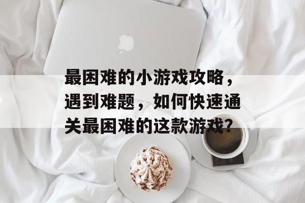 最困难的小游戏攻略,遇到难题,如何快速通关最困难的这款游戏? 最困难的小游戏攻略,遇到难题,如何快速通关最困难的这款游戏?