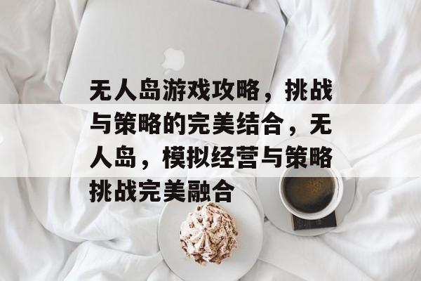 无人岛游戏攻略,挑战与策略的完美结合,无人岛,模拟经营与策略挑战完美融合 无人岛游戏攻略,挑战与策略的完美结合,无人岛,模拟经营与策略挑战完美融合