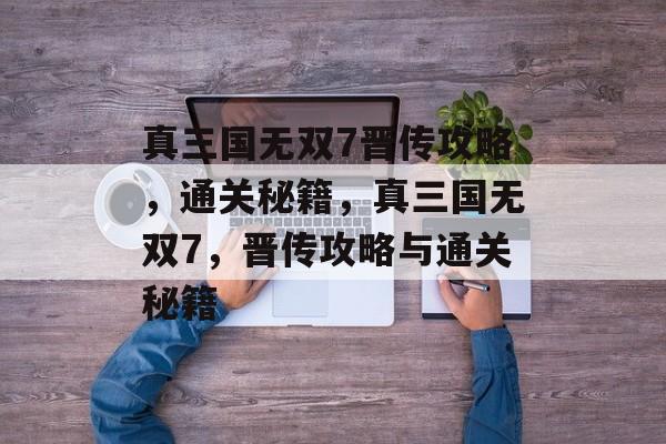 真三国无双7晋传攻略,通关秘籍,真三国无双7,晋传攻略与通关秘籍 真三国无双7晋传攻略,通关秘籍,真三国无双7,晋传攻略与通关秘籍