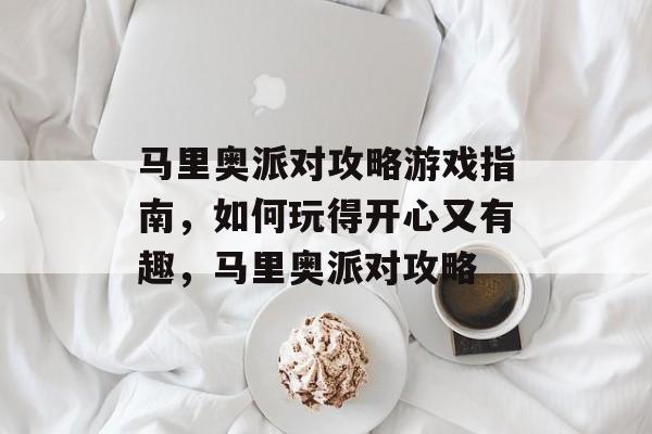 马里奥派对攻略游戏指南,如何玩得开心又有趣,马里奥派对攻略 马里奥派对攻略游戏指南,如何玩得开心又有趣,马里奥派对攻略