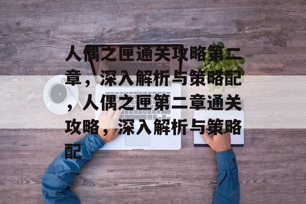 人偶之匣通关攻略第二章,深入解析与策略配,人偶之匣第二章通关攻略,深入解析与策略配 人偶之匣通关攻略第二章,深入解析与策略配,人偶之匣第二章通关攻略,深入解析与策略配