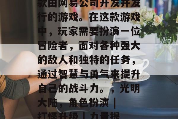 光明大陆攻略游戏是一款由网易公司开发并发行的游戏。在这款游戏中,玩家需要扮演一位冒险者,面对各种强大的敌人和独特的任务,通过智慧与勇气来提升自己的战斗力。,光明大陆,角色扮演 | 打怪升级 | 力量提升 光明大陆攻略游戏是一款由网易公司开发并发行的游戏。在这款游戏中,玩家需要扮演一位冒险者,面对各种强大的敌人和独特的任务,通过智慧与勇气来提升自己的战斗力。,光明大陆,角色扮演 | 打怪升级 | 力量提升