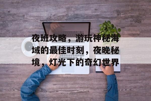 夜班攻略,游玩神秘海域的最佳时刻,夜晚秘境,灯光下的奇幻世界 夜班攻略,游玩神秘海域的最佳时刻,夜晚秘境,灯光下的奇幻世界